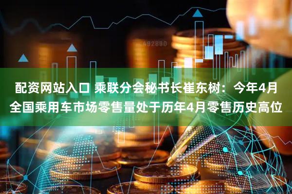 配资网站入口 乘联分会秘书长崔东树：今年4月全国乘用车市场零售量处于历年4月零售历史高位