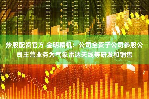 炒股配资官方 金明精机：公司全资子公司参股公司主营业务为气象雷达天线等研发和销售
