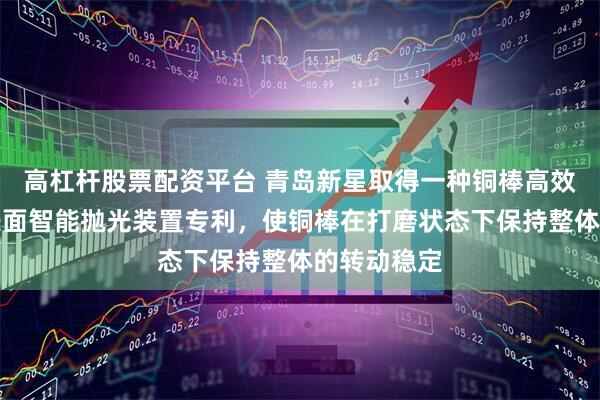 高杠杆股票配资平台 青岛新星取得一种铜棒高效加工用外表面智能抛光装置专利，使铜棒在打磨状态下保持整体的转动稳定