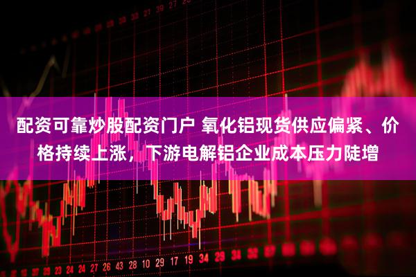 配资可靠炒股配资门户 氧化铝现货供应偏紧、价格持续上涨，下游电解铝企业成本压力陡增