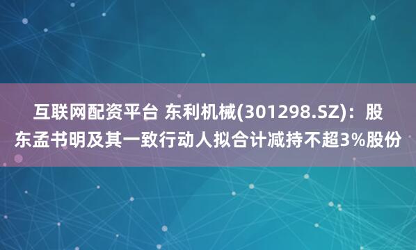 互联网配资平台 东利机械(301298.SZ)：股东孟书明及其一致行动人拟合计减持不超3%股份