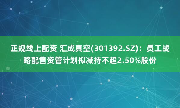 正规线上配资 汇成真空(301392.SZ)：员工战略配售资管计划拟减持不超2.50%股份