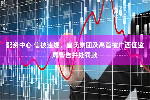 配资中心 信披违规，皇氏集团及高管被广西证监局警告并处罚款