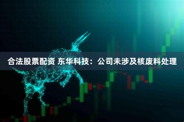 合法股票配资 东华科技：公司未涉及核废料处理