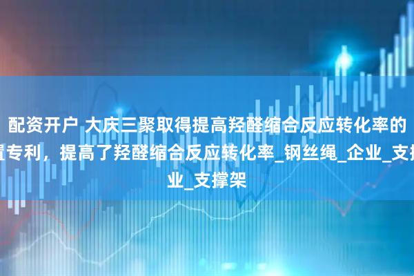 配资开户 大庆三聚取得提高羟醛缩合反应转化率的装置专利，提高了羟醛缩合反应转化率_钢丝绳_企业_支撑架