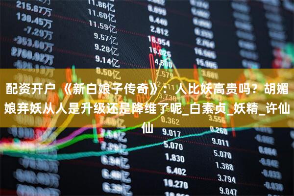 配资开户 《新白娘子传奇》：人比妖高贵吗？胡媚娘弃妖从人是升级还是降维了呢_白素贞_妖精_许仙