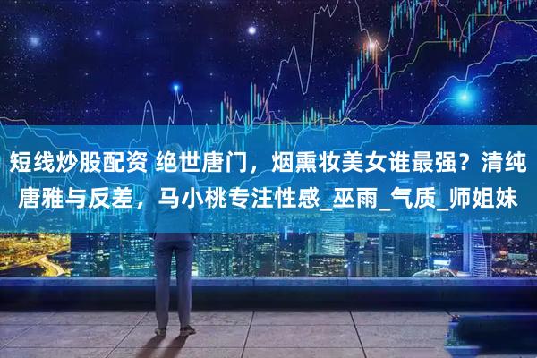 短线炒股配资 绝世唐门，烟熏妆美女谁最强？清纯唐雅与反差，马小桃专注性感_巫雨_气质_师姐妹