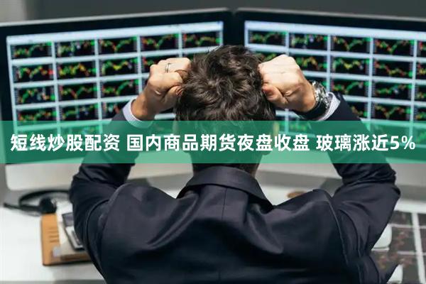 短线炒股配资 国内商品期货夜盘收盘 玻璃涨近5%