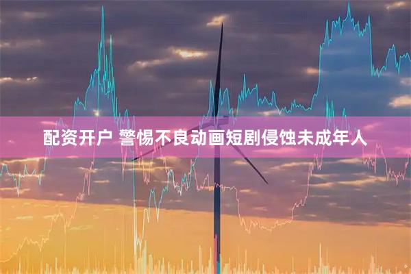配资开户 警惕不良动画短剧侵蚀未成年人