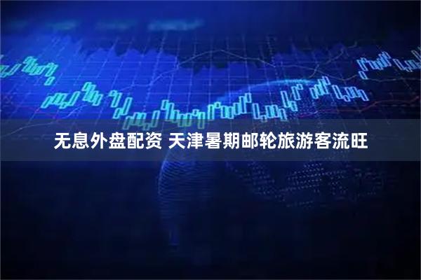 无息外盘配资 天津暑期邮轮旅游客流旺
