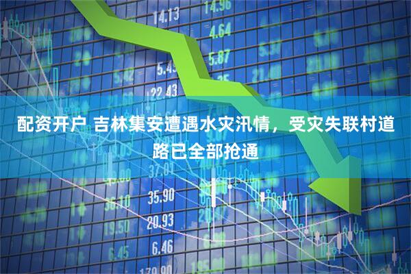配资开户 吉林集安遭遇水灾汛情，受灾失联村道路已全部抢通