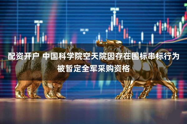 配资开户 中国科学院空天院因存在围标串标行为被暂定全军采购资格