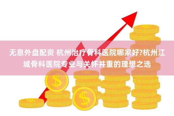无息外盘配资 杭州治疗骨科医院哪家好?杭州江城骨科医院专业与关怀并重的理想之选