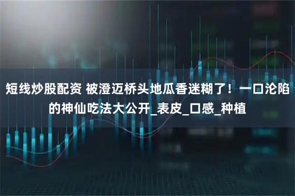 短线炒股配资 被澄迈桥头地瓜香迷糊了！一口沦陷的神仙吃法大公开_表皮_口感_种植