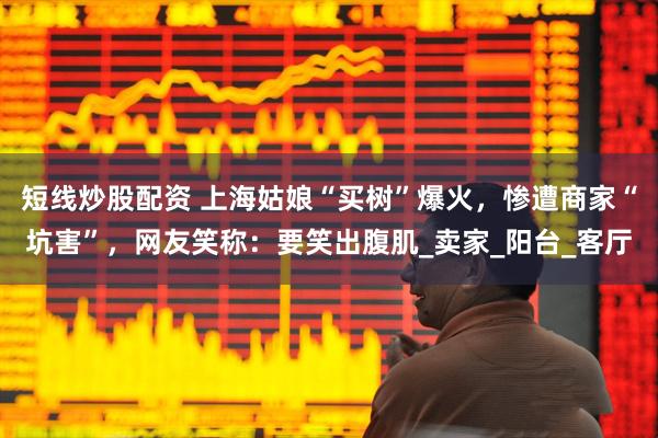 短线炒股配资 上海姑娘“买树”爆火，惨遭商家“坑害”，网友笑称：要笑出腹肌_卖家_阳台_客厅