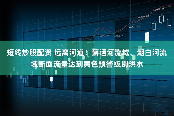 短线炒股配资 远离河道！蓟运河流域、潮白河流域断面流量达到黄色预警级别洪水