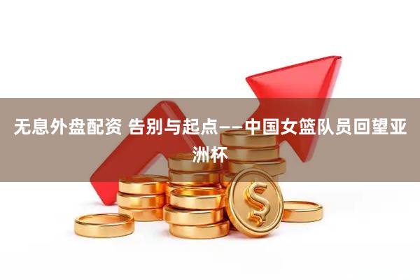 无息外盘配资 告别与起点——中国女篮队员回望亚洲杯