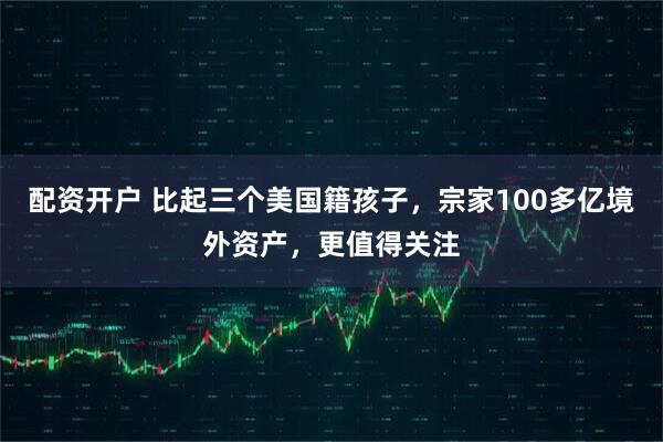 配资开户 比起三个美国籍孩子，宗家100多亿境外资产，更值得关注