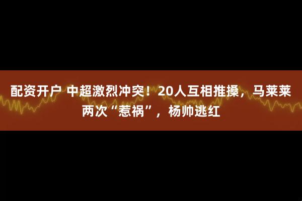 配资开户 中超激烈冲突！20人互相推搡，马莱莱两次“惹祸”，杨帅逃红