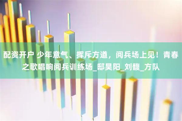 配资开户 少年意气、挥斥方遒，阅兵场上见！青春之歌唱响阅兵训练场_邸昊阳_刘馥_方队