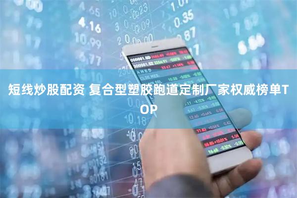 短线炒股配资 复合型塑胶跑道定制厂家权威榜单TOP