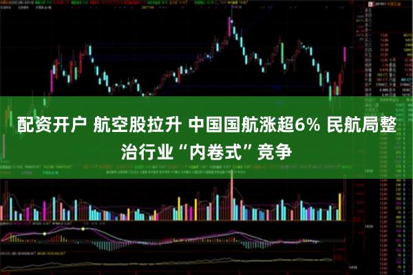 配资开户 航空股拉升 中国国航涨超6% 民航局整治行业“内卷式”竞争