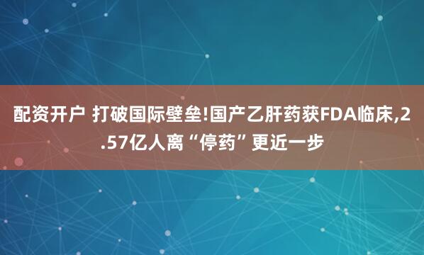配资开户 打破国际壁垒!国产乙肝药获FDA临床,2.57亿人离“停药”更近一步