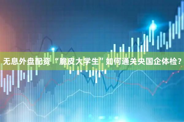无息外盘配资 “脆皮大学生”如何通关央国企体检？