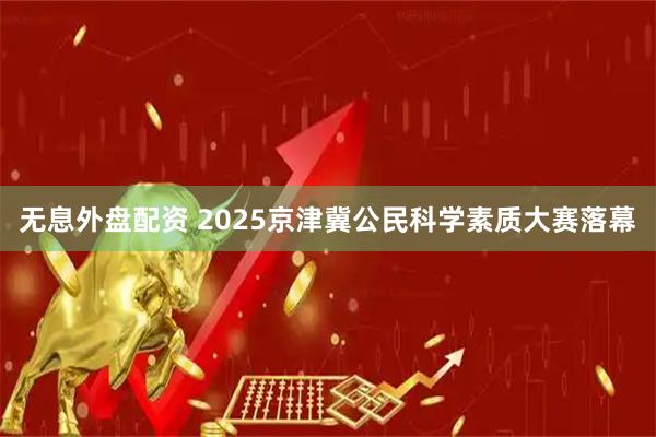 无息外盘配资 2025京津冀公民科学素质大赛落幕
