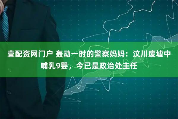 壹配资网门户 轰动一时的警察妈妈：汶川废墟中哺乳9婴，今已是政治处主任