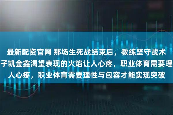 最新配资官网 那场生死战结束后，教练坚守战术不变导致球队失控，孟子凯金鑫渴望表现的火焰让人心疼，职业体育需要理性与包容才能实现突破