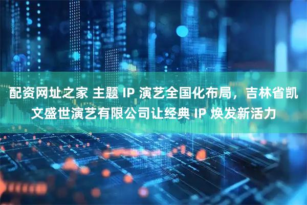 配资网址之家 主题 IP 演艺全国化布局，吉林省凯文盛世演艺有限公司让经典 IP 焕发新活力