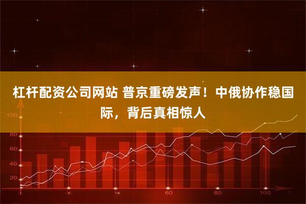 杠杆配资公司网站 普京重磅发声！中俄协作稳国际，背后真相惊人