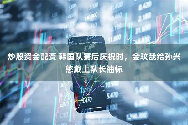 炒股资金配资 韩国队赛后庆祝时，金玟哉给孙兴慜戴上队长袖标