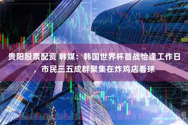 贵阳股票配资 韩媒：韩国世界杯首战恰逢工作日，市民三五成群聚集在炸鸡店看球