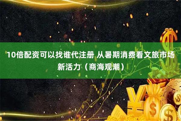 10倍配资可以找谁代注册 从暑期消费看文旅市场新活力（商海观潮）