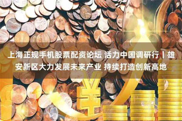 上海正规手机股票配资论坛 活力中国调研行丨雄安新区大力发展未来产业 持续打造创新高地