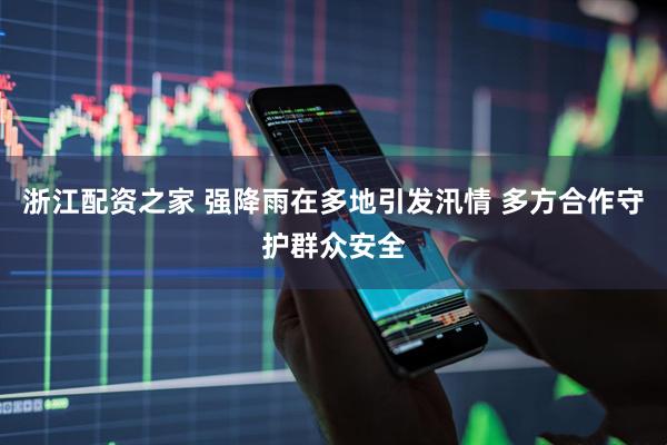 浙江配资之家 强降雨在多地引发汛情 多方合作守护群众安全