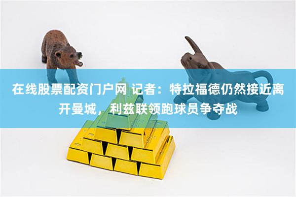 在线股票配资门户网 记者：特拉福德仍然接近离开曼城，利兹联领跑球员争夺战