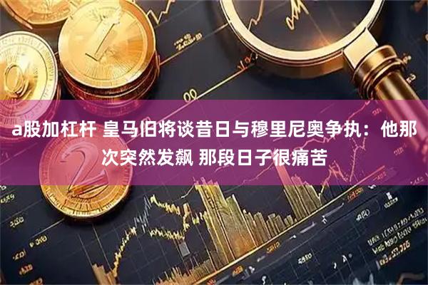 a股加杠杆 皇马旧将谈昔日与穆里尼奥争执：他那次突然发飙 那段日子很痛苦