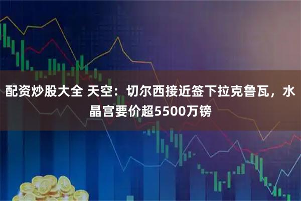 配资炒股大全 天空：切尔西接近签下拉克鲁瓦，水晶宫要价超5500万镑