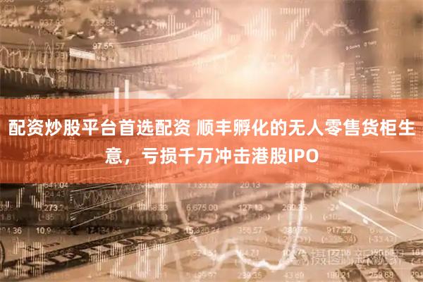 配资炒股平台首选配资 顺丰孵化的无人零售货柜生意,亏损千万冲击港股IPO