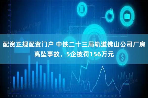 配资正规配资门户 中铁二十三局轨道佛山公司厂房高坠事故，5企被罚156万元