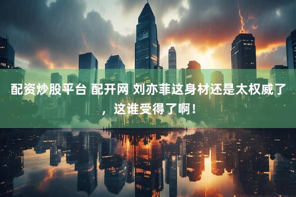 配资炒股平台 配开网 刘亦菲这身材还是太权威了，这谁受得了啊！