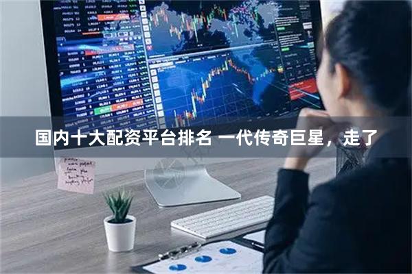 国内十大配资平台排名 一代传奇巨星，走了