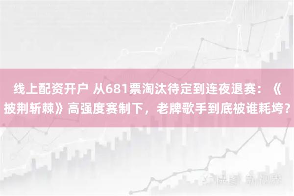 线上配资开户 从681票淘汰待定到连夜退赛：《披荆斩棘》高强度赛制下，老牌歌手到底被谁耗垮？