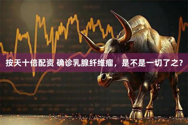 按天十倍配资 确诊乳腺纤维瘤，是不是一切了之？