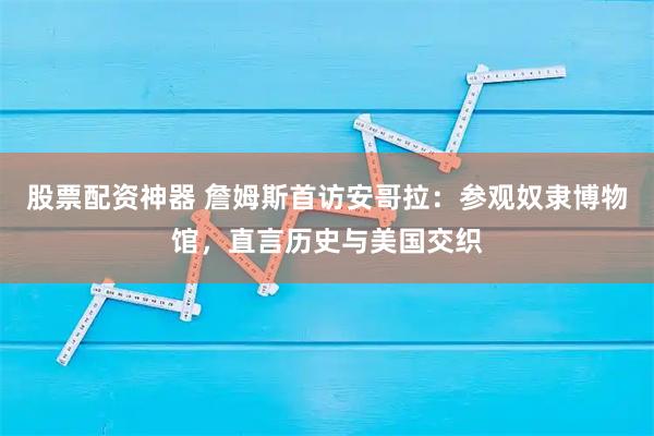 股票配资神器 詹姆斯首访安哥拉：参观奴隶博物馆，直言历史与美国交织