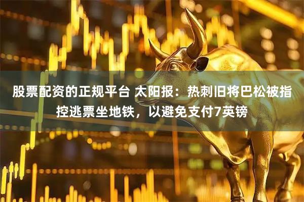 股票配资的正规平台 太阳报：热刺旧将巴松被指控逃票坐地铁，以避免支付7英镑